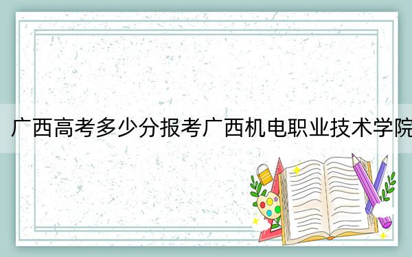 廣西高考多少分報(bào)考廣西機(jī)電職業(yè)技術(shù)學(xué)院,？附2022-2024年最低錄取分?jǐn)?shù)線