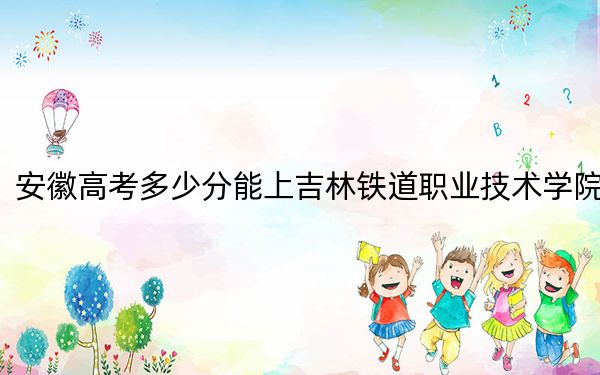 安徽高考多少分能上吉林鐵道職業(yè)技術(shù)學(xué)院?附2022-2024年最低錄取分?jǐn)?shù)線