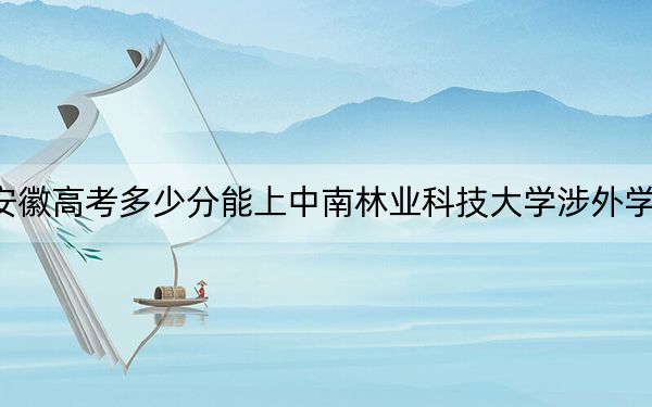 安徽高考多少分能上中南林業(yè)科技大學(xué)涉外學(xué)院,？附2022-2024年最低錄取分?jǐn)?shù)線