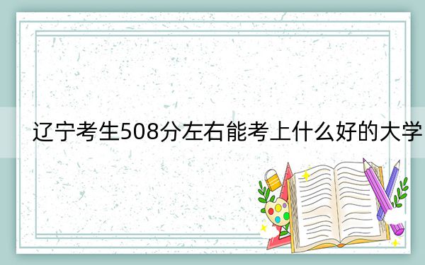 遼寧考生508分左右能考上什么好的大學,?(附帶近三年508分大學錄取名單)