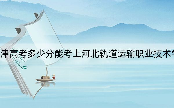 天津高考多少分能考上河北軌道運輸職業(yè)技術(shù)學院？2024年綜合投檔線251分