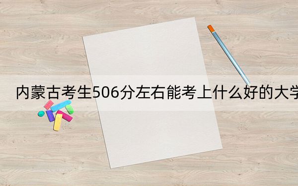 內(nèi)蒙古考生506分左右能考上什么好的大學(xué),？ 2024年錄取最低分506的大學(xué)