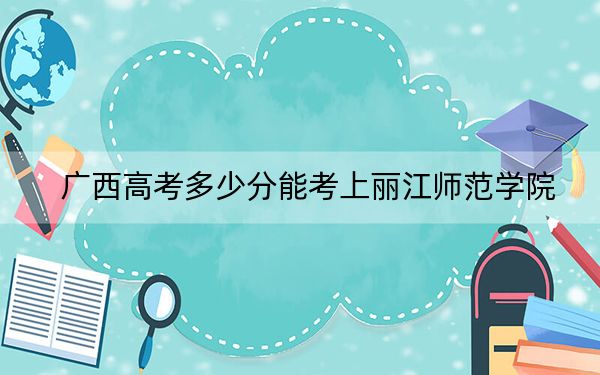 廣西高考多少分能考上麗江師范學(xué)院,？附2022-2024年最低錄取分?jǐn)?shù)線