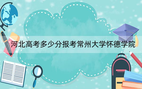 河北高考多少分報考常州大學(xué)懷德學(xué)院,？2024年歷史類錄取分478分 物理類484分