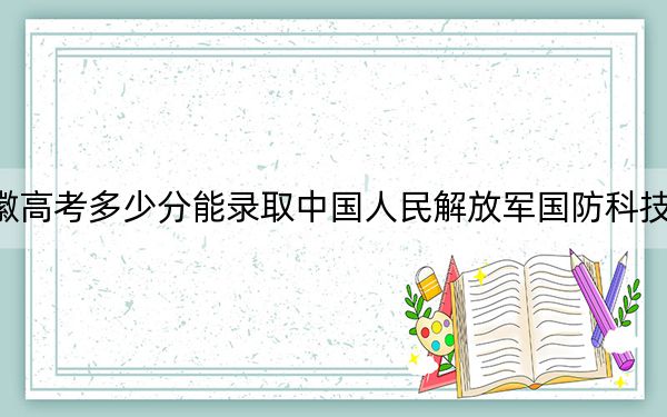 安徽高考多少分能錄取中國人民解放軍國防科技大學？2024年歷史類617分 物理類642分