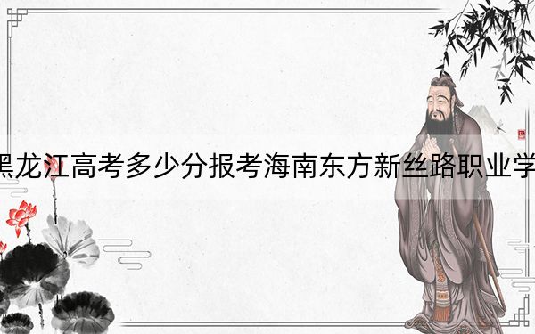 黑龍江高考多少分報(bào)考海南東方新絲路職業(yè)學(xué)院,?附2022-2024年最低錄取分?jǐn)?shù)線