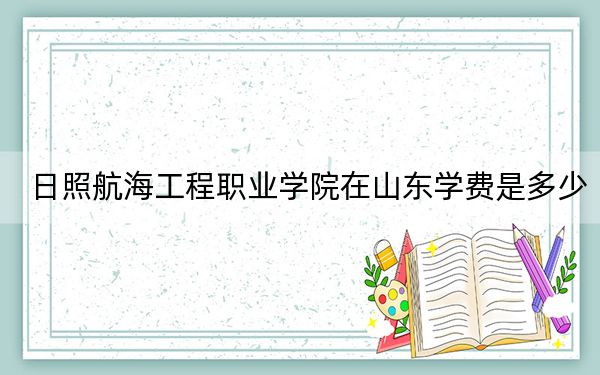 日照航海工程職業(yè)學院在山東學費是多少,?招生計劃?錄取分數(shù)線是多少,?