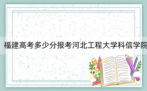 福建高考多少分報(bào)考河北工程大學(xué)科信學(xué)院？2024年歷史類454分 物理類最低493分