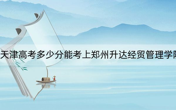 天津高考多少分能考上鄭州升達(dá)經(jīng)貿(mào)管理學(xué)院,?附2022-2024年最低錄取分?jǐn)?shù)線