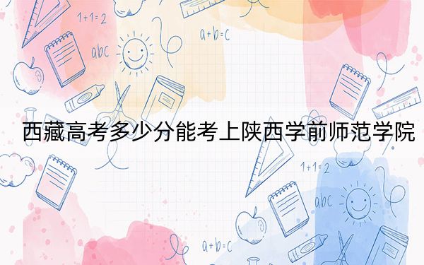 西藏高考多少分能考上陜西學(xué)前師范學(xué)院?附2022-2024年最低錄取分?jǐn)?shù)線