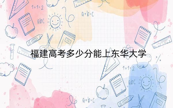 福建高考多少分能上東華大學(xué),？2024年歷史類(lèi)584分 物理類(lèi)最低617分