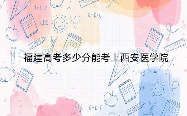 福建高考多少分能考上西安醫(yī)學院,？2024年歷史類投檔線483分 物理類最低539分