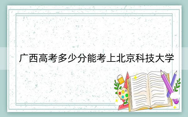 廣西高考多少分能考上北京科技大學(xué),？附2022-2024年最低錄取分?jǐn)?shù)線