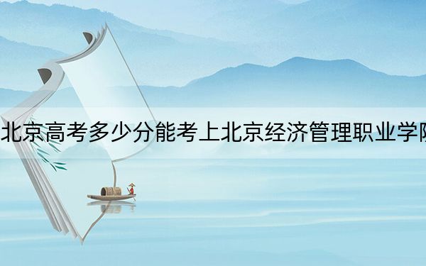 北京高考多少分能考上北京經(jīng)濟管理職業(yè)學院,?2024年最低錄取分數(shù)線120分