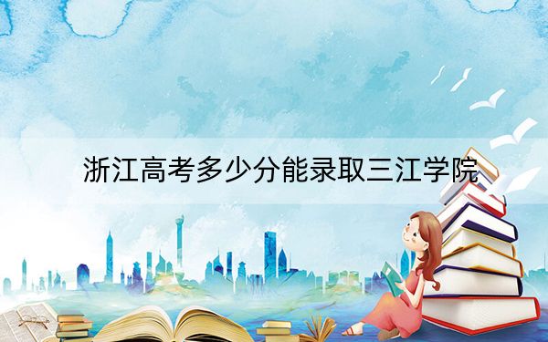 浙江高考多少分能錄取三江學(xué)院?附2022-2024年最低錄取分?jǐn)?shù)線