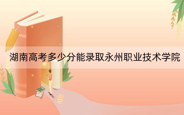 湖南高考多少分能錄取永州職業(yè)技術(shù)學院,？2024年歷史類368分 物理類375分