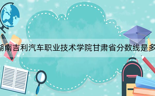 湖南吉利汽車職業(yè)技術(shù)學(xué)院甘肅省分?jǐn)?shù)線是多少,?招生計(jì)劃和學(xué)費(fèi)是多少,?