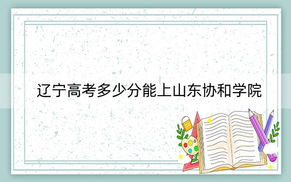遼寧高考多少分能上山東協(xié)和學(xué)院？附帶近三年最低錄取分?jǐn)?shù)線