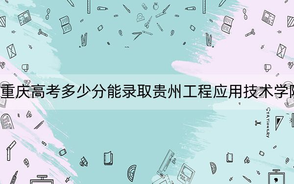 重慶高考多少分能錄取貴州工程應用技術學院,？附2022-2024年院校投檔線