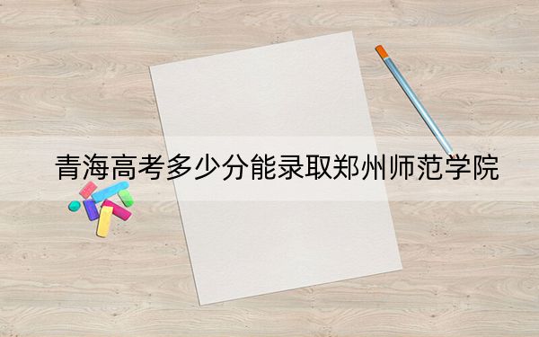 青海高考多少分能錄取鄭州師范學(xué)院,?附2022-2024年最低錄取分數(shù)線