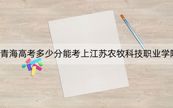 青海高考多少分能考上江蘇農(nóng)牧科技職業(yè)學(xué)院?附2022-2024年最低錄取分?jǐn)?shù)線