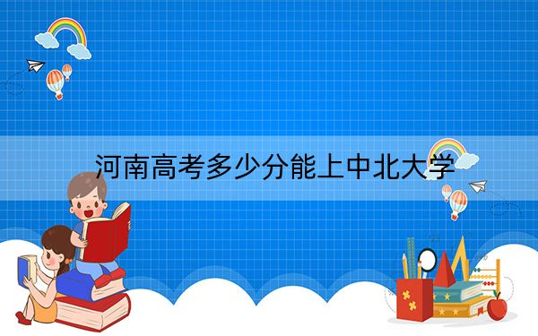 河南高考多少分能上中北大學(xué),?附2022-2024年最低錄取分?jǐn)?shù)線