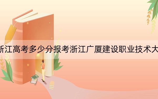 浙江高考多少分報考浙江廣廈建設(shè)職業(yè)技術(shù)大學(xué),?2024年綜合最低466分