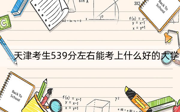 天津考生539分左右能考上什么好的大學,?(附帶2022-2024年539左右大學名單)
