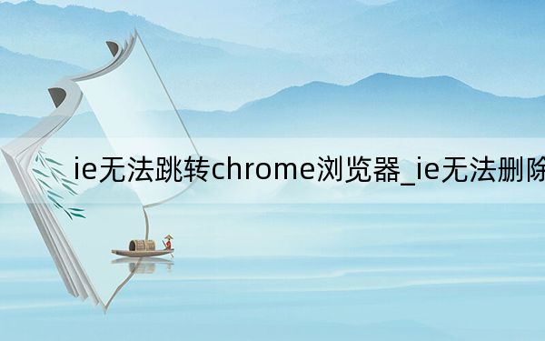 ie無(wú)法跳轉(zhuǎn)chrome瀏覽器_ie無(wú)法刪除