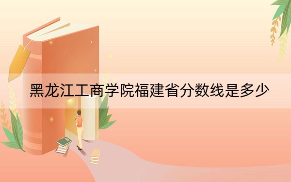 黑龍江工商學(xué)院福建省分?jǐn)?shù)線是多少,?2025年福建考生參考