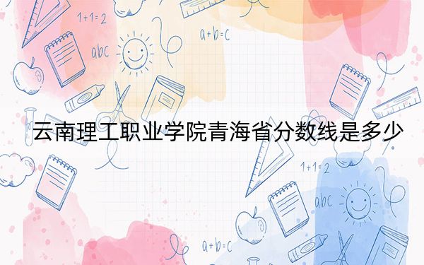 云南理工職業(yè)學(xué)院青海省分?jǐn)?shù)線是多少,?招生計劃和學(xué)費是多少,?