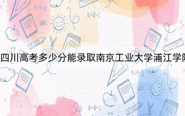 四川高考多少分能錄取南京工業(yè)大學(xué)浦江學(xué)院？2024年文科457分 理科投檔線475分