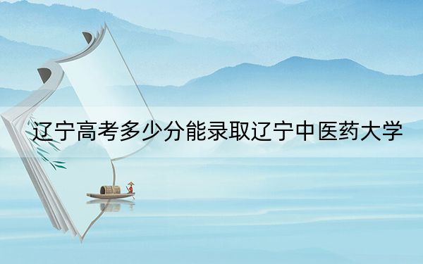 遼寧高考多少分能錄取遼寧中醫(yī)藥大學(xué)?2024年歷史類錄取分418分 物理類477分