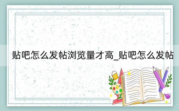 貼吧怎么發(fā)帖瀏覽量才高_貼吧怎么發(fā)帖