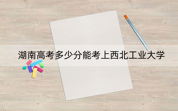 湖南高考多少分能考上西北工業(yè)大學(xué),？附2022-2024年最低錄取分?jǐn)?shù)線