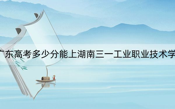 廣東高考多少分能上湖南三一工業(yè)職業(yè)技術學院,？2024年歷史類投檔線344分 物理類投檔線367分
