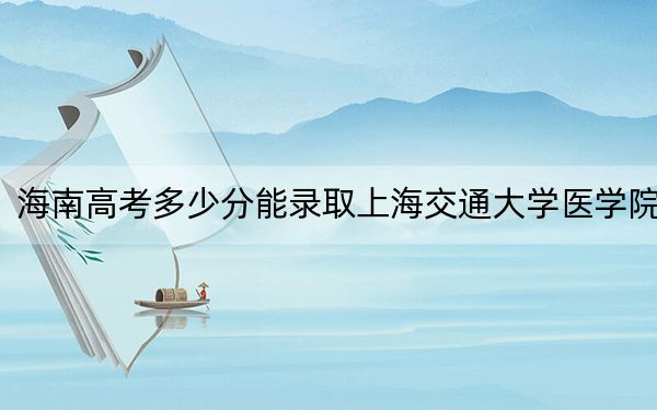 海南高考多少分能錄取上海交通大學(xué)醫(yī)學(xué)院,?附2022-2024年最低錄取分?jǐn)?shù)線