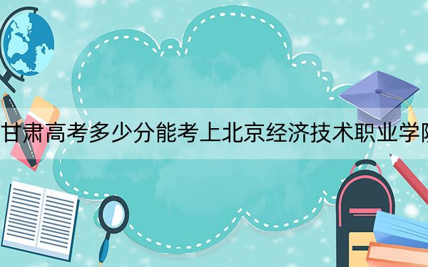 甘肅高考多少分能考上北京經(jīng)濟(jì)技術(shù)職業(yè)學(xué)院？附2022-2024年最低錄取分?jǐn)?shù)線