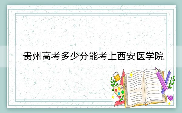 貴州高考多少分能考上西安醫(yī)學(xué)院,？附2022-2024年最低錄取分?jǐn)?shù)線(xiàn)