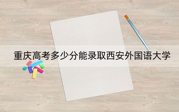 重慶高考多少分能錄取西安外國語大學(xué),?附2022-2024年最低錄取分?jǐn)?shù)線