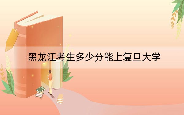 黑龍江考生多少分能上復(fù)旦大學(xué),？附近三年最低院校投檔線