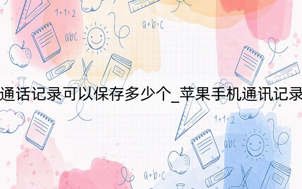 蘋果手機通話記錄可以保存多少個_蘋果手機通訊記錄只保存一周