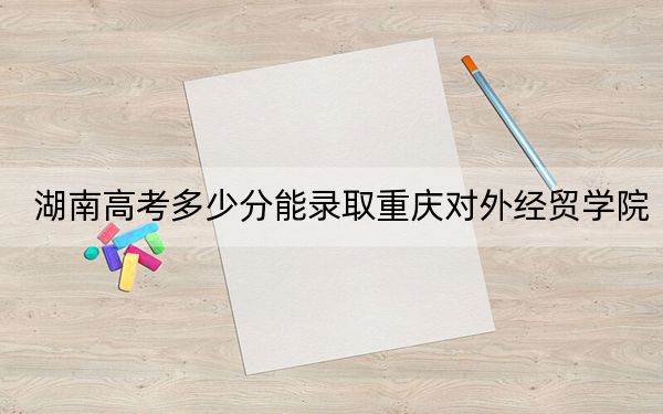 湖南高考多少分能錄取重慶對外經(jīng)貿(mào)學(xué)院,？附2022-2024年最低錄取分?jǐn)?shù)線