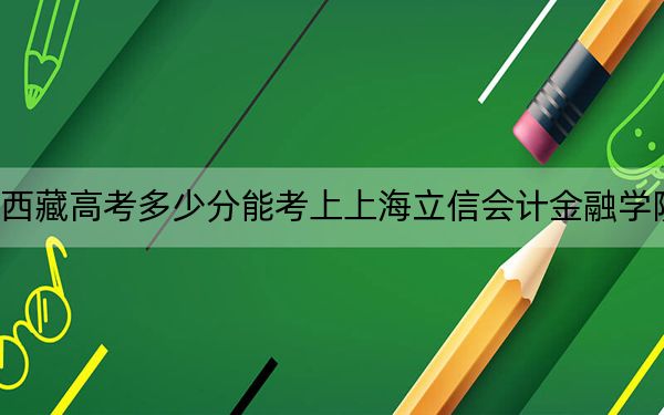 西藏高考多少分能考上上海立信會(huì)計(jì)金融學(xué)院,?2024年分