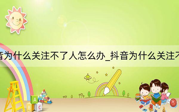抖音為什么關注不了人怎么辦_抖音為什么關注不了人