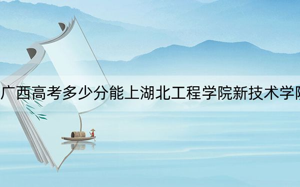 廣西高考多少分能上湖北工程學(xué)院新技術(shù)學(xué)院,？附2022-2024年最低錄取分?jǐn)?shù)線