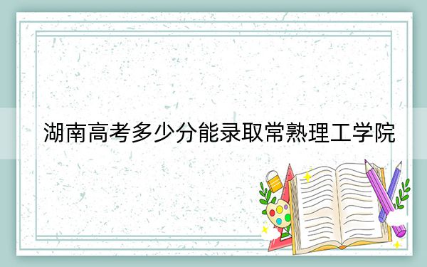 湖南高考多少分能錄取常熟理工學(xué)院,?附2022-2024年最低錄取分?jǐn)?shù)線