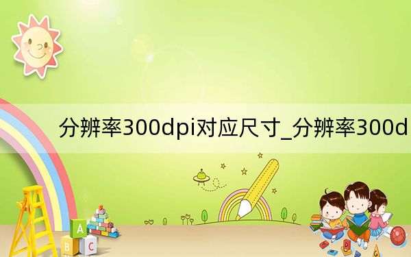 分辨率300dpi對(duì)應(yīng)尺寸_分辨率300dpi