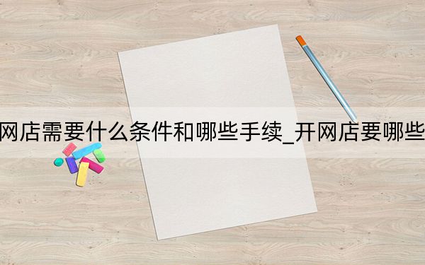 開網(wǎng)店需要什么條件和哪些手續(xù)_開網(wǎng)店要哪些條件