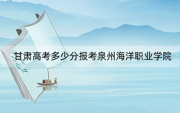 甘肅高考多少分報(bào)考泉州海洋職業(yè)學(xué)院？2024年歷史類錄取分160分 物理類投檔線268分